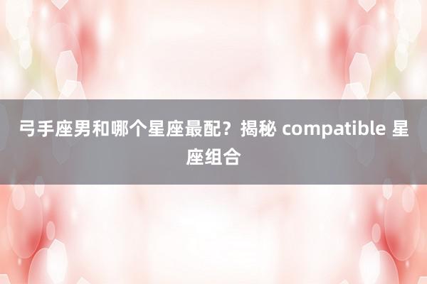弓手座男和哪个星座最配？揭秘 compatible 星座组合