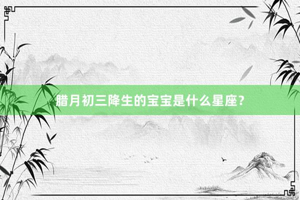 腊月初三降生的宝宝是什么星座？