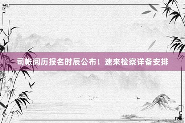 司帐阅历报名时辰公布！速来检察详备安排